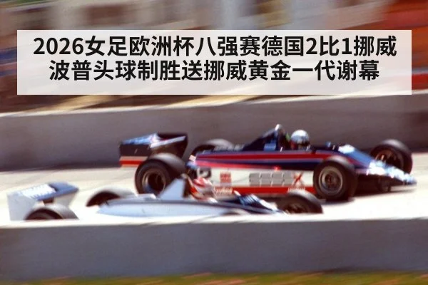 2026女足欧洲杯八强赛德国2比1挪威 波普头球制胜送挪威黄金一代谢幕